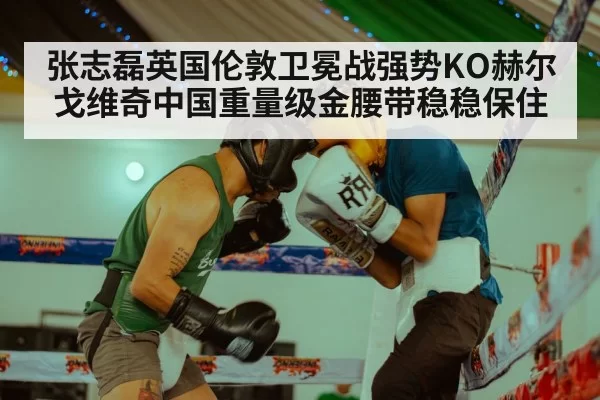 张志磊英国伦敦卫冕战强势KO赫尔戈维奇中国重量级金腰带稳稳保住