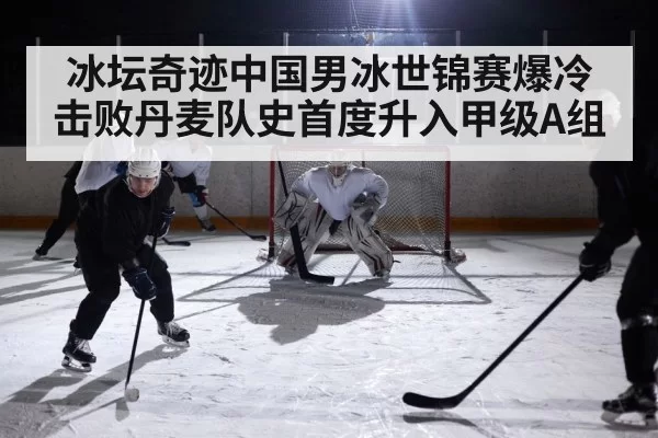 冰坛奇迹中国男冰世锦赛爆冷击败丹麦队史首度升入甲级A组