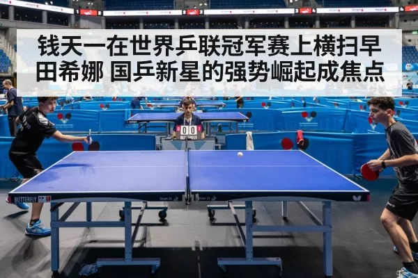 钱天一在世界乒联冠军赛上横扫早田希娜 国乒新星的强势崛起成焦点
